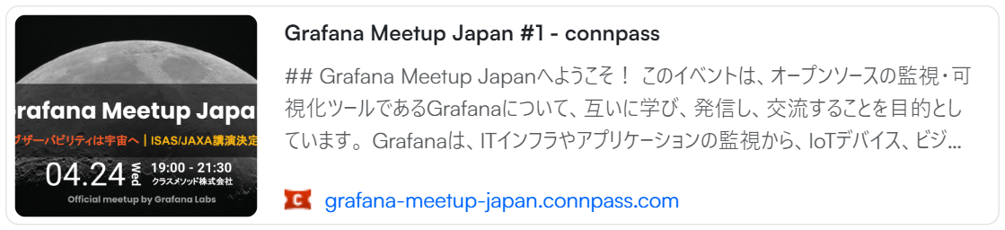 From connpass: Grafana Meetup Japan #1 - connpass | ## Grafana Meetup Japanへようこそ！  このイベントは、オープンソースの監視・可視化ツールであるGrafanaについて、互いに学び、発信し、交流することを目的としています。  Grafanaは、ITインフラやアプリケーションの監視から、IoTデバイス、ビジネス指標、工場、物流、自然災害、宇宙に至るまで、あらゆる分野でのデータ可視化と監視を支援するツールです。  日本でも広く利用されつつありますが、Grafanaの最新情報や導入事例、プラクティスを学んだり発信したりする場は多くありませんでした。そこで、Grafana Labsと共にGrafana Meetup Jap...